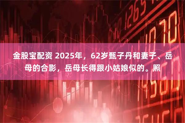 金股宝配资 2025年，62岁甄子丹和妻子、岳母的合影，岳母长得跟小姑娘似的。照