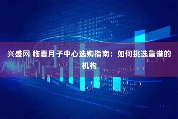 兴盛网 临夏月子中心选购指南：如何挑选靠谱的机构