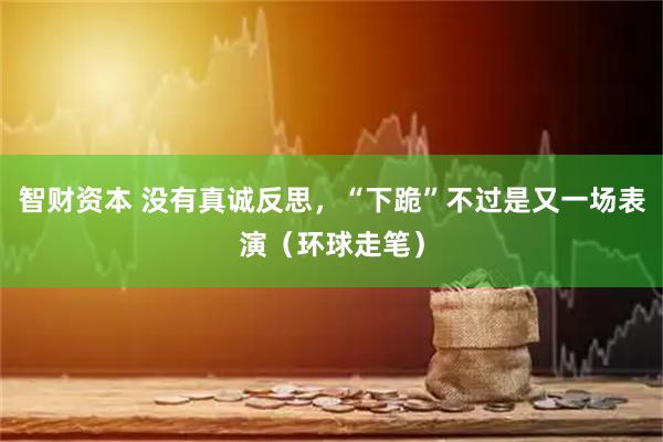 智财资本 没有真诚反思，“下跪”不过是又一场表演（环球走笔）