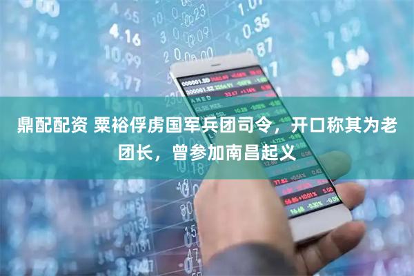 鼎配配资 粟裕俘虏国军兵团司令，开口称其为老团长，曾参加南昌起义