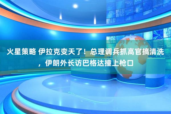 火星策略 伊拉克变天了！总理调兵抓高官搞清洗，伊朗外长访巴格达撞上枪口