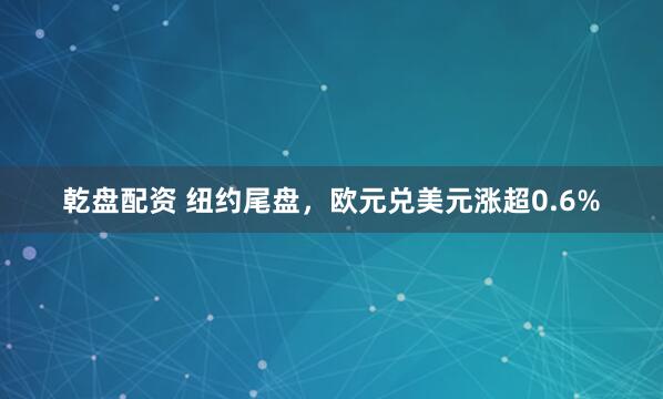 乾盘配资 纽约尾盘，欧元兑美元涨超0.6%