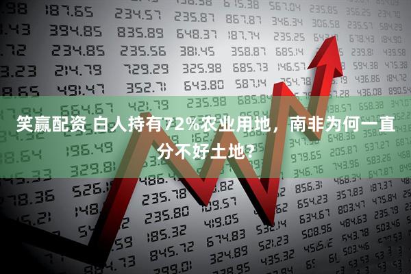 笑赢配资 白人持有72%农业用地，南非为何一直分不好土地？