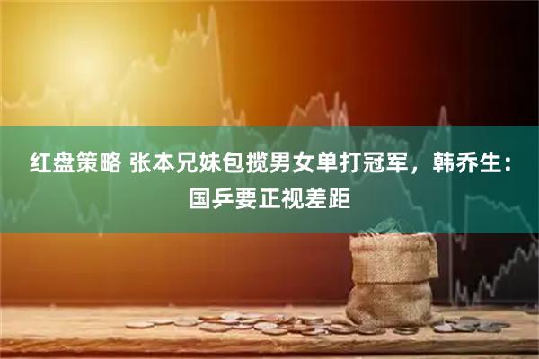 红盘策略 张本兄妹包揽男女单打冠军，韩乔生：国乒要正视差距