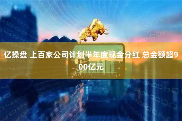 亿操盘 上百家公司计划半年度现金分红 总金额超900亿元