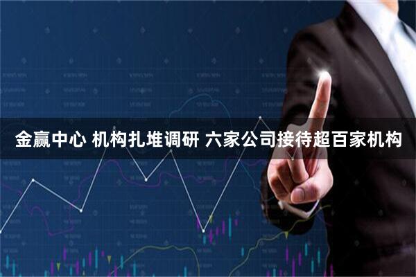 金赢中心 机构扎堆调研 六家公司接待超百家机构